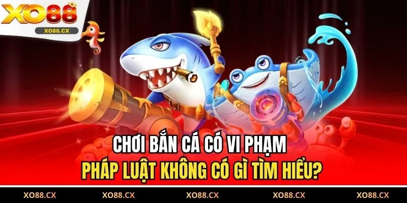 Chơi bắn cá có vi phạm pháp luật không có gì tìm hiểu?