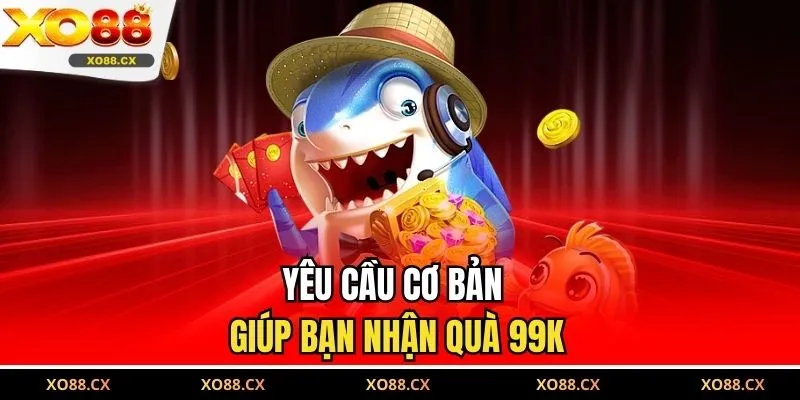 Yêu cầu cơ bản giúp bạn nhận quà 99K